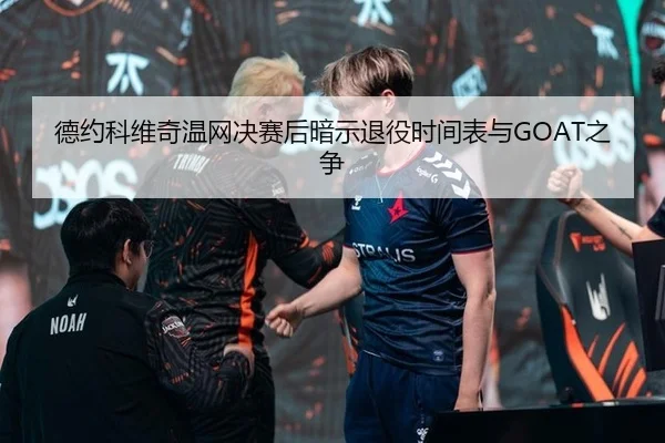 德约科维奇温网决赛后暗示退役时间表与GOAT之争
